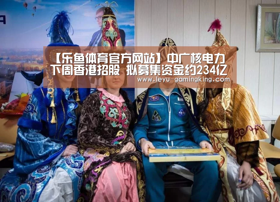 【乐鱼体育官方网站】中广核电力下周香港招股 拟募集资金约234亿港元(图1) 乐鱼娱乐平台